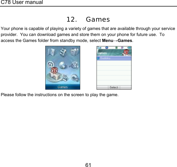C78 User manual 61 12. Games Your phone is capable of playing a variety of games that are available through your service provider.  You can download games and store them on your phone for future use.  To access the Games folder from standby mode, select Menu→Games.                Please follow the instructions on the screen to play the game.  