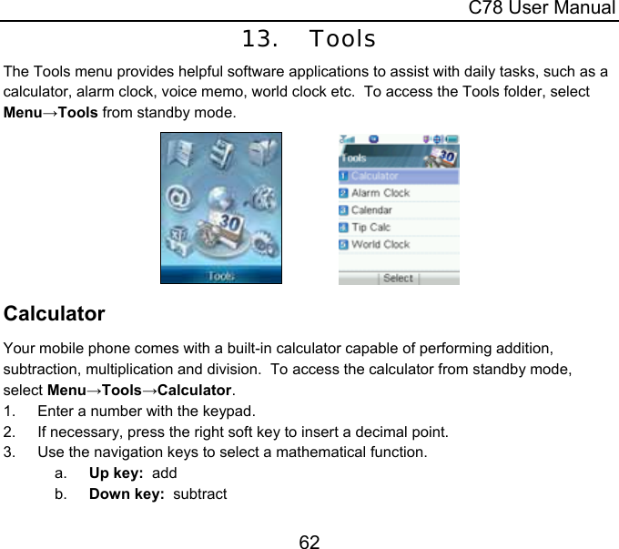  C78 User Manual 62 13. Tools The Tools menu provides helpful software applications to assist with daily tasks, such as a calculator, alarm clock, voice memo, world clock etc.  To access the Tools folder, select Menu→Tools from standby mode.                Calculator Your mobile phone comes with a built-in calculator capable of performing addition, subtraction, multiplication and division.  To access the calculator from standby mode, select Menu→Tools→Calculator. 1.  Enter a number with the keypad. 2.  If necessary, press the right soft key to insert a decimal point. 3.  Use the navigation keys to select a mathematical function. a.  Up key:  add b.  Down key:  subtract 