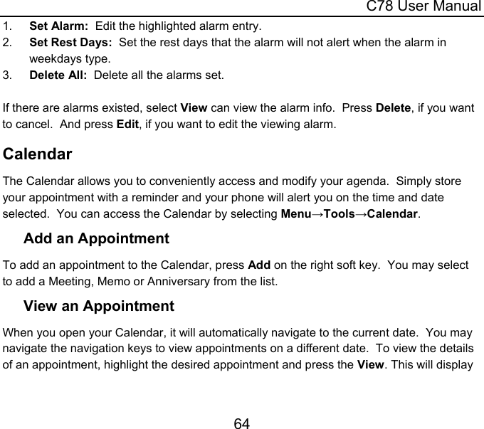  C78 User Manual 64 1.  Set Alarm:  Edit the highlighted alarm entry. 2.  Set Rest Days:  Set the rest days that the alarm will not alert when the alarm in weekdays type. 3.  Delete All:  Delete all the alarms set.  If there are alarms existed, select View can view the alarm info.  Press Delete, if you want to cancel.  And press Edit, if you want to edit the viewing alarm. Calendar The Calendar allows you to conveniently access and modify your agenda.  Simply store your appointment with a reminder and your phone will alert you on the time and date selected.  You can access the Calendar by selecting Menu→Tools→Calendar. Add an Appointment To add an appointment to the Calendar, press Add on the right soft key.  You may select to add a Meeting, Memo or Anniversary from the list. View an Appointment When you open your Calendar, it will automatically navigate to the current date.  You may navigate the navigation keys to view appointments on a different date.  To view the details of an appointment, highlight the desired appointment and press the View. This will display 