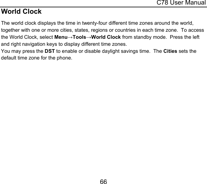  C78 User Manual 66 World Clock The world clock displays the time in twenty-four different time zones around the world, together with one or more cities, states, regions or countries in each time zone.  To access the World Clock, select Menu→Tools→World Clock from standby mode.  Press the left and right navigation keys to display different time zones. You may press the DST to enable or disable daylight savings time.  The Cities sets the default time zone for the phone. 