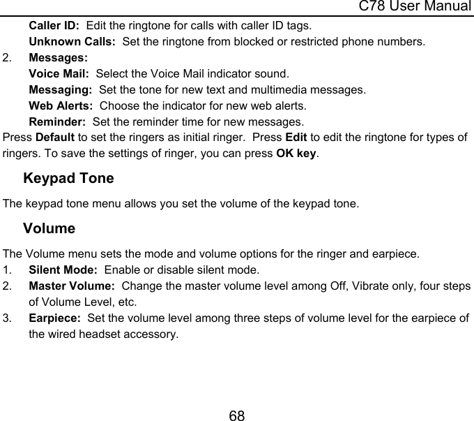  C78 User Manual 68 Caller ID:  Edit the ringtone for calls with caller ID tags. Unknown Calls:  Set the ringtone from blocked or restricted phone numbers. 2.  Messages: Voice Mail:  Select the Voice Mail indicator sound. Messaging:  Set the tone for new text and multimedia messages. Web Alerts:  Choose the indicator for new web alerts. Reminder:  Set the reminder time for new messages. Press Default to set the ringers as initial ringer.  Press Edit to edit the ringtone for types of ringers. To save the settings of ringer, you can press OK key. Keypad Tone The keypad tone menu allows you set the volume of the keypad tone.  Volume The Volume menu sets the mode and volume options for the ringer and earpiece. 1.  Silent Mode:  Enable or disable silent mode. 2.  Master Volume:  Change the master volume level among Off, Vibrate only, four steps of Volume Level, etc. 3.  Earpiece:  Set the volume level among three steps of volume level for the earpiece of the wired headset accessory. 