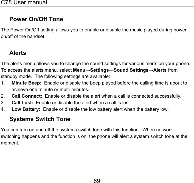 C78 User manual 69 Power On/Off Tone The Power On/Off setting allows you to enable or disable the music played during power on/off of the handset.  Alerts The alerts menu allows you to change the sound settings for various alerts on your phone.  To access the alerts menu, select Menu→Settings→Sound Settings→Alerts from standby mode.  The following settings are available: 1.  Minute Beep:  Enable or disable the beep played before the calling time is about to achieve one minute or multi-minutes. 2.  Call Connect:  Enable or disable the alert when a call is connected successfully. 3.  Call Lost:  Enable or disable the alert when a call is lost. 4.  Low Battery:  Enable or disable the low battery alert when the battery low. Systems Switch Tone You can turn on and off the systems switch tone with this function.  When network switching happens and the function is on, the phone will alert a system switch tone at the moment.   