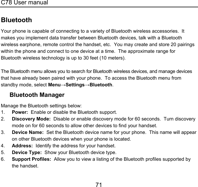 C78 User manual 71 Bluetooth Your phone is capable of connecting to a variety of Bluetooth wireless accessories.  It makes you implement data transfer between Bluetooth devices, talk with a Bluetooth wireless earphone, remote control the handset, etc.  You may create and store 20 pairings within the phone and connect to one device at a time.  The approximate range for Bluetooth wireless technology is up to 30 feet (10 meters).   The Bluetooth menu allows you to search for Bluetooth wireless devices, and manage devices that have already been paired with your phone.  To access the Bluetooth menu from standby mode, select Menu→Settings→Bluetooth. Bluetooth Manager Manage the Bluetooth settings below: 1.  Power:  Enable or disable the Bluetooth support. 2.  Discovery Mode:  Disable or enable discovery mode for 60 seconds.  Turn discovery mode on for 60 seconds to allow other devices to find your handset. 3.  Device Name:  Set the Bluetooth device name for your phone.  This name will appear on other Bluetooth devices when your phone is located. 4.  Address:  Identify the address for your handset. 5.  Device Type:  Show your Bluetooth device type. 6.  Support Profiles:  Allow you to view a listing of the Bluetooth profiles supported by the handset. 