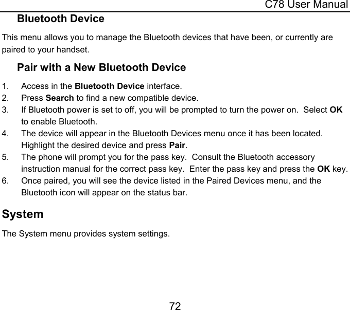  C78 User Manual 72 Bluetooth Device This menu allows you to manage the Bluetooth devices that have been, or currently are paired to your handset. Pair with a New Bluetooth Device 1. Access in the Bluetooth Device interface. 2. Press Search to find a new compatible device. 3.  If Bluetooth power is set to off, you will be prompted to turn the power on.  Select OK to enable Bluetooth. 4.  The device will appear in the Bluetooth Devices menu once it has been located.  Highlight the desired device and press Pair. 5.  The phone will prompt you for the pass key.  Consult the Bluetooth accessory instruction manual for the correct pass key.  Enter the pass key and press the OK key. 6.  Once paired, you will see the device listed in the Paired Devices menu, and the Bluetooth icon will appear on the status bar. System The System menu provides system settings. 