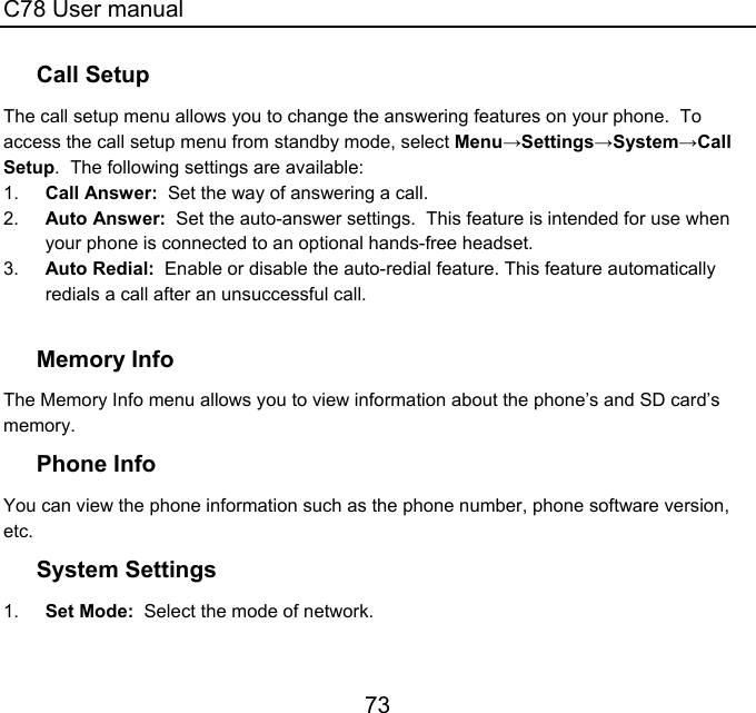 C78 User manual 73 Call Setup The call setup menu allows you to change the answering features on your phone.  To access the call setup menu from standby mode, select Menu→Settings→System→Call Setup.  The following settings are available: 1.  Call Answer:  Set the way of answering a call. 2.  Auto Answer:  Set the auto-answer settings.  This feature is intended for use when your phone is connected to an optional hands-free headset. 3.  Auto Redial:  Enable or disable the auto-redial feature. This feature automatically redials a call after an unsuccessful call.  Memory Info The Memory Info menu allows you to view information about the phone’s and SD card’s memory. Phone Info You can view the phone information such as the phone number, phone software version, etc.  System Settings 1.  Set Mode:  Select the mode of network. 