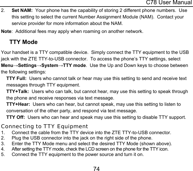  C78 User Manual 74 2.  Set NAM:  Your phone has the capability of storing 2 different phone numbers.  Use this setting to select the current Number Assignment Module (NAM).  Contact your service provider for more information about the NAM. Note:  Additional fees may apply when roaming on another network. TTY Mode Your handset is a TTY compatible device.  Simply connect the TTY equipment to the USB jack with the ZTE TTY-to-USB connector.  To access the phone’s TTY settings, select  Menu→Settings→System→TTY mode.  Use the Up and Down keys to choose between the following settings: TTY Full:  Users who cannot talk or hear may use this setting to send and receive text messages through TTY equipment. TTY+Talk:  Users who can talk, but cannot hear, may use this setting to speak through the phone and receive responses via text message. TTY+Hear:  Users who can hear, but cannot speak, may use this setting to listen to conversation of the other party, and respond via text message. TTY Off:  Users who can hear and speak may use this setting to disable TTY support. Connecting to TTY Equipment 1.  Connect the cable from the TTY device into the ZTE TTY-to-USB connector. 2.  Plug the USB connector into the jack on the right side of the phone. 3.  Enter the TTY Mode menu and select the desired TTY Mode (shown above). 4.  After setting the TTY mode, check the LCD screen on the phone for the TTY icon. 5.  Connect the TTY equipment to the power source and turn it on. 