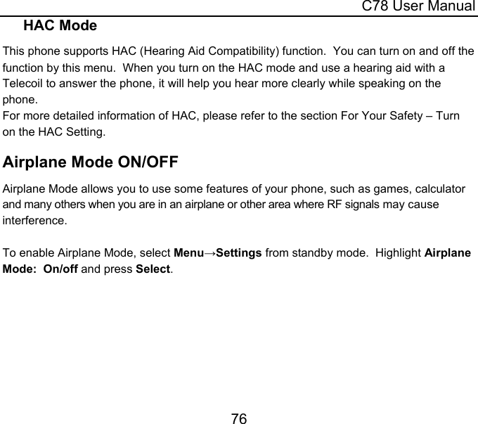  C78 User Manual 76 HAC Mode This phone supports HAC (Hearing Aid Compatibility) function.  You can turn on and off the function by this menu.  When you turn on the HAC mode and use a hearing aid with a Telecoil to answer the phone, it will help you hear more clearly while speaking on the phone. For more detailed information of HAC, please refer to the section For Your Safety – Turn on the HAC Setting. Airplane Mode ON/OFF Airplane Mode allows you to use some features of your phone, such as games, calculator and many others when you are in an airplane or other area where RF signals may cause interference.   To enable Airplane Mode, select Menu→Settings from standby mode.  Highlight Airplane Mode:  On/off and press Select. 