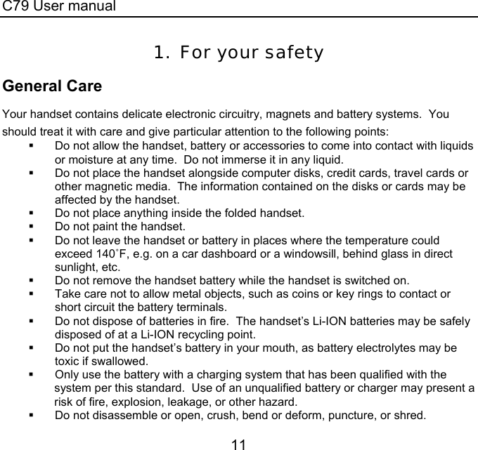C79 User manual 11 1. For your safety General Care Your handset contains delicate electronic circuitry, magnets and battery systems.  You should treat it with care and give particular attention to the following points:   Do not allow the handset, battery or accessories to come into contact with liquids or moisture at any time.  Do not immerse it in any liquid.   Do not place the handset alongside computer disks, credit cards, travel cards or other magnetic media.  The information contained on the disks or cards may be affected by the handset.   Do not place anything inside the folded handset.    Do not paint the handset.  Do not leave the handset or battery in places where the temperature could exceed 140˚F, e.g. on a car dashboard or a windowsill, behind glass in direct sunlight, etc.   Do not remove the handset battery while the handset is switched on.   Take care not to allow metal objects, such as coins or key rings to contact or short circuit the battery terminals.   Do not dispose of batteries in fire.  The handset’s Li-ION batteries may be safely disposed of at a Li-ION recycling point.   Do not put the handset’s battery in your mouth, as battery electrolytes may be toxic if swallowed.   Only use the battery with a charging system that has been qualified with the system per this standard.  Use of an unqualified battery or charger may present a risk of fire, explosion, leakage, or other hazard.   Do not disassemble or open, crush, bend or deform, puncture, or shred. 