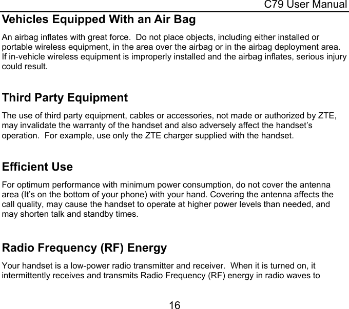  C79 User Manual 16 Vehicles Equipped With an Air Bag An airbag inflates with great force.  Do not place objects, including either installed or portable wireless equipment, in the area over the airbag or in the airbag deployment area.  If in-vehicle wireless equipment is improperly installed and the airbag inflates, serious injury could result.  Third Party Equipment The use of third party equipment, cables or accessories, not made or authorized by ZTE, may invalidate the warranty of the handset and also adversely affect the handset’s operation.  For example, use only the ZTE charger supplied with the handset.  Efficient Use For optimum performance with minimum power consumption, do not cover the antenna area (It’s on the bottom of your phone) with your hand. Covering the antenna affects the call quality, may cause the handset to operate at higher power levels than needed, and may shorten talk and standby times.  Radio Frequency (RF) Energy Your handset is a low-power radio transmitter and receiver.  When it is turned on, it intermittently receives and transmits Radio Frequency (RF) energy in radio waves to 