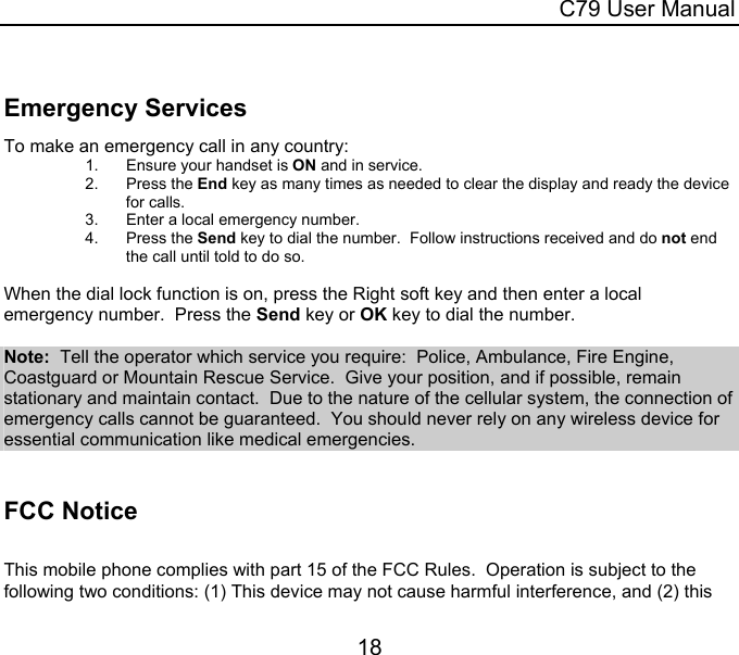  C79 User Manual 18   Emergency Services To make an emergency call in any country: 1.  Ensure your handset is ON and in service. 2. Press the End key as many times as needed to clear the display and ready the device for calls. 3.  Enter a local emergency number. 4. Press the Send key to dial the number.  Follow instructions received and do not end the call until told to do so.  When the dial lock function is on, press the Right soft key and then enter a local emergency number.  Press the Send key or OK key to dial the number.  Note:  Tell the operator which service you require:  Police, Ambulance, Fire Engine, Coastguard or Mountain Rescue Service.  Give your position, and if possible, remain stationary and maintain contact.  Due to the nature of the cellular system, the connection of emergency calls cannot be guaranteed.  You should never rely on any wireless device for essential communication like medical emergencies.   FCC Notice  This mobile phone complies with part 15 of the FCC Rules.  Operation is subject to the following two conditions: (1) This device may not cause harmful interference, and (2) this 