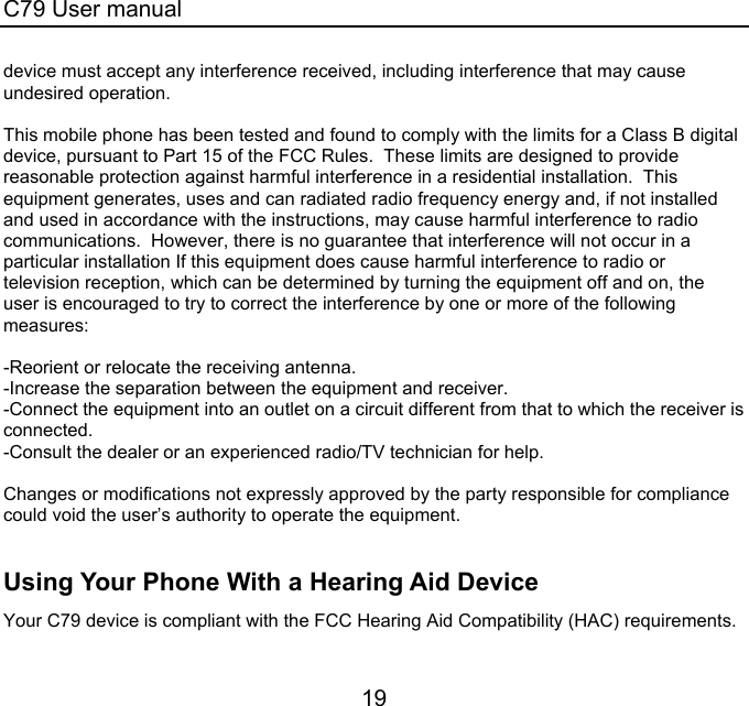 C79 User manual 19 device must accept any interference received, including interference that may cause undesired operation.  This mobile phone has been tested and found to comply with the limits for a Class B digital device, pursuant to Part 15 of the FCC Rules.  These limits are designed to provide reasonable protection against harmful interference in a residential installation.  This equipment generates, uses and can radiated radio frequency energy and, if not installed and used in accordance with the instructions, may cause harmful interference to radio communications.  However, there is no guarantee that interference will not occur in a particular installation If this equipment does cause harmful interference to radio or television reception, which can be determined by turning the equipment off and on, the user is encouraged to try to correct the interference by one or more of the following measures:  -Reorient or relocate the receiving antenna. -Increase the separation between the equipment and receiver. -Connect the equipment into an outlet on a circuit different from that to which the receiver is connected. -Consult the dealer or an experienced radio/TV technician for help.  Changes or modifications not expressly approved by the party responsible for compliance could void the user’s authority to operate the equipment.  Using Your Phone With a Hearing Aid Device Your C79 device is compliant with the FCC Hearing Aid Compatibility (HAC) requirements.  