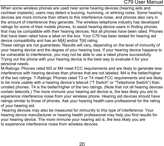  C79 User Manual 20 When some wireless phones are used near some hearing devices (hearing aids and cochlear implants), users may detect a buzzing, humming, or whining noise. Some hearing devices are more immune than others to this interference noise, and phones also vary in the amount of interference they generate. The wireless telephone industry has developed ratings for some of their mobile phones, to assist hearing-device users in finding phones that may be compatible with their hearing devices. Not all phones have been rated. Phones that have been rated have a label on the box. Your C79 has been tested for hearing aid device compatibility and has an M[4] and/or T[4] rating. These ratings are not guarantees. Results will vary, depending on the level of immunity of your hearing device and the degree of your hearing loss. If your hearing device happens to be vulnerable to interference, you may not be able to use a rated phone successfully. Trying out the phone with your hearing device is the best way to evaluate it for your personal needs.  M-Ratings: Phones rated M3 or M4 meet FCC requirements and are likely to generate less interference with hearing devices than phones that are not labeled. M4 is the better/higher of the two ratings. T-Ratings: Phones rated T3 or T4 meet FCC requirements and are likely to be more usable with a hearing device’s telecoil (“T Switch” or “Telephone Switch”) than unrated phones. T4 is the better/higher of the two ratings. (Note that not all hearing devices contain telecoils.) The more immune your hearing aid device is, the less likely you are to experience interference noise from your wireless phone. Hearing aid devices should have ratings similar to those of phones. Ask your hearing health-care professional for the rating of your hearing aid.   Hearing devices may also be measured for immunity to this type of interference. Your hearing device manufacturer or hearing health professional may help you find results for your hearing device. The more immune your hearing aid is, the less likely you are to experience interference noise from wireless devices.  