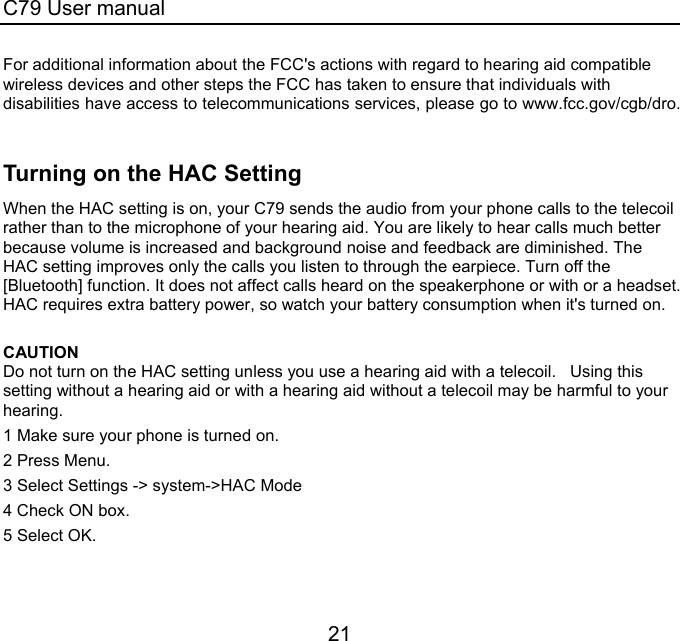 C79 User manual 21 For additional information about the FCC&apos;s actions with regard to hearing aid compatible wireless devices and other steps the FCC has taken to ensure that individuals with disabilities have access to telecommunications services, please go to www.fcc.gov/cgb/dro.  Turning on the HAC Setting When the HAC setting is on, your C79 sends the audio from your phone calls to the telecoil rather than to the microphone of your hearing aid. You are likely to hear calls much better because volume is increased and background noise and feedback are diminished. The HAC setting improves only the calls you listen to through the earpiece. Turn off the [Bluetooth] function. It does not affect calls heard on the speakerphone or with or a headset. HAC requires extra battery power, so watch your battery consumption when it&apos;s turned on.  CAUTION  Do not turn on the HAC setting unless you use a hearing aid with a telecoil.   Using this setting without a hearing aid or with a hearing aid without a telecoil may be harmful to your hearing.   1 Make sure your phone is turned on.  2 Press Menu. 3 Select Settings -&gt; system-&gt;HAC Mode 4 Check ON box. 5 Select OK.  