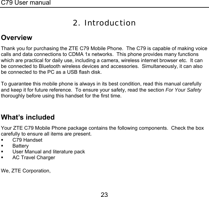 C79 User manual 23 2. Introduction Overview Thank you for purchasing the ZTE C79 Mobile Phone.  The C79 is capable of making voice calls and data connections to CDMA 1x networks.  This phone provides many functions which are practical for daily use, including a camera, wireless internet browser etc.  It can be connected to Bluetooth wireless devices and accessories.  Simultaneously, it can also be connected to the PC as a USB flash disk.  To guarantee this mobile phone is always in its best condition, read this manual carefully and keep it for future reference.  To ensure your safety, read the section For Your Safety thoroughly before using this handset for the first time.  What’s included Your ZTE C79 Mobile Phone package contains the following components.  Check the box carefully to ensure all items are present.  C79 Handset  Battery   User Manual and literature pack   AC Travel Charger  We, ZTE Corporation, 