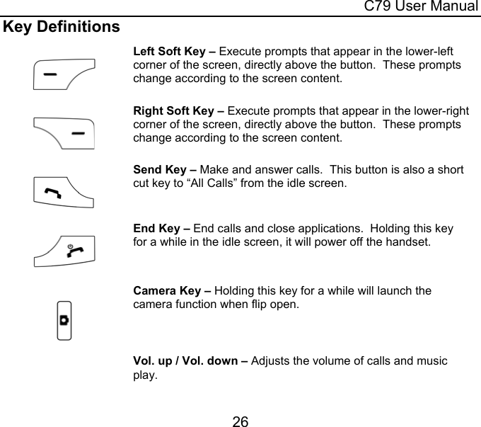  C79 User Manual 26 Key Definitions    Left Soft Key – Execute prompts that appear in the lower-left corner of the screen, directly above the button.  These prompts change according to the screen content.    Right Soft Key – Execute prompts that appear in the lower-right corner of the screen, directly above the button.  These prompts change according to the screen content.    Send Key – Make and answer calls.  This button is also a short cut key to “All Calls” from the idle screen.    End Key – End calls and close applications.  Holding this key for a while in the idle screen, it will power off the handset.      Camera Key – Holding this key for a while will launch the camera function when flip open.    Vol. up / Vol. down – Adjusts the volume of calls and music play. 