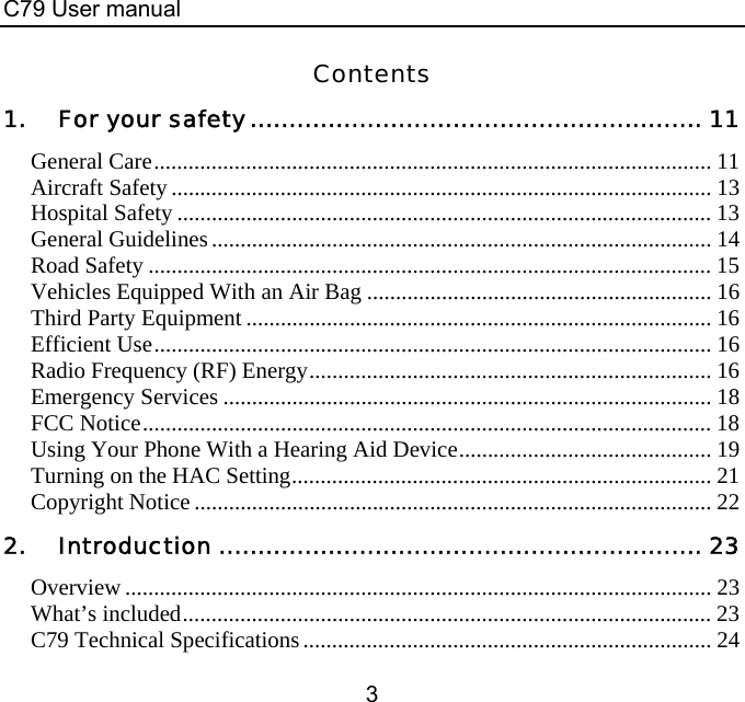 C79 User manual 3 Contents 1. For your safety.......................................................... 11 General Care................................................................................................. 11 Aircraft Safety.............................................................................................. 13 Hospital Safety ............................................................................................. 13 General Guidelines....................................................................................... 14 Road Safety .................................................................................................. 15 Vehicles Equipped With an Air Bag ............................................................ 16 Third Party Equipment ................................................................................. 16 Efficient Use................................................................................................. 16 Radio Frequency (RF) Energy...................................................................... 16 Emergency Services ..................................................................................... 18 FCC Notice................................................................................................... 18 Using Your Phone With a Hearing Aid Device............................................ 19 Turning on the HAC Setting......................................................................... 21 Copyright Notice.......................................................................................... 22 2. Introduction .............................................................. 23 Overview ...................................................................................................... 23 What’s included............................................................................................ 23 C79 Technical Specifications....................................................................... 24 