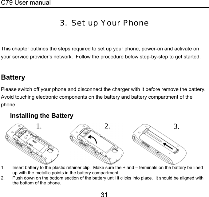 C79 User manual 31 3. Set up Your Phone   This chapter outlines the steps required to set up your phone, power-on and activate on your service provider’s network.  Follow the procedure below step-by-step to get started.   Battery Please switch off your phone and disconnect the charger with it before remove the battery.  Avoid touching electronic components on the battery and battery compartment of the phone. Installing the Battery                1.  Insert battery to the plastic retainer clip.  Make sure the + and – terminals on the battery be lined up with the metallic points in the battery compartment. 2.  Push down on the bottom section of the battery until it clicks into place.  It should be aligned with the bottom of the phone. 3.2.1.