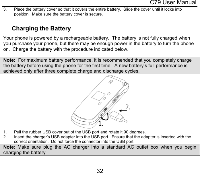  C79 User Manual 32 3.  Place the battery cover so that it covers the entire battery.  Slide the cover until it locks into position.  Make sure the battery cover is secure.  Charging the Battery Your phone is powered by a rechargeable battery.  The battery is not fully charged when you purchase your phone, but there may be enough power in the battery to turn the phone on.  Charge the battery with the procedure indicated below.    Note:  For maximum battery performance, it is recommended that you completely charge the battery before using the phone for the first time.  A new battery’s full performance is achieved only after three complete charge and discharge cycles.     1.  Pull the rubber USB cover out of the USB port and rotate it 90 degrees. 2.  Insert the charger’s USB adapter into the USB port.  Ensure that the adapter is inserted with the correct orientation.  Do not force the connector into the USB port. Note: Make sure plug the AC charger into a standard AC outlet box when you begin charging the battery 1. 2. 