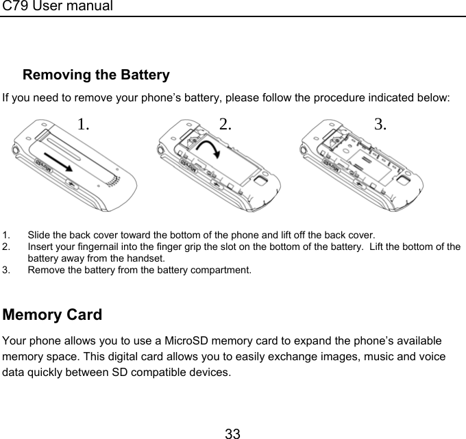 C79 User manual 33  Removing the Battery If you need to remove your phone’s battery, please follow the procedure indicated below:                 1.  Slide the back cover toward the bottom of the phone and lift off the back cover. 2.  Insert your fingernail into the finger grip the slot on the bottom of the battery.  Lift the bottom of the battery away from the handset. 3.  Remove the battery from the battery compartment.   Memory Card Your phone allows you to use a MicroSD memory card to expand the phone’s available memory space. This digital card allows you to easily exchange images, music and voice data quickly between SD compatible devices.   1.2.3.