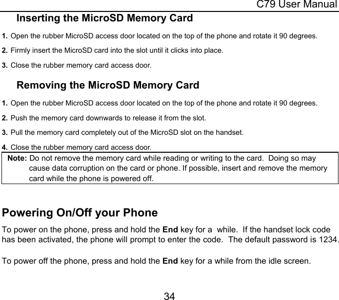  C79 User Manual 34 Inserting the MicroSD Memory Card 1. Open the rubber MicroSD access door located on the top of the phone and rotate it 90 degrees. 2. Firmly insert the MicroSD card into the slot until it clicks into place.   3. Close the rubber memory card access door.  Removing the MicroSD Memory Card 1. Open the rubber MicroSD access door located on the top of the phone and rotate it 90 degrees. 2. Push the memory card downwards to release it from the slot. 3. Pull the memory card completely out of the MicroSD slot on the handset. 4. Close the rubber memory card access door. Note: Do not remove the memory card while reading or writing to the card.  Doing so may cause data corruption on the card or phone. If possible, insert and remove the memory card while the phone is powered off.  Powering On/Off your Phone To power on the phone, press and hold the End key for a  while.  If the handset lock code has been activated, the phone will prompt to enter the code.  The default password is 1234.  To power off the phone, press and hold the End key for a while from the idle screen.  