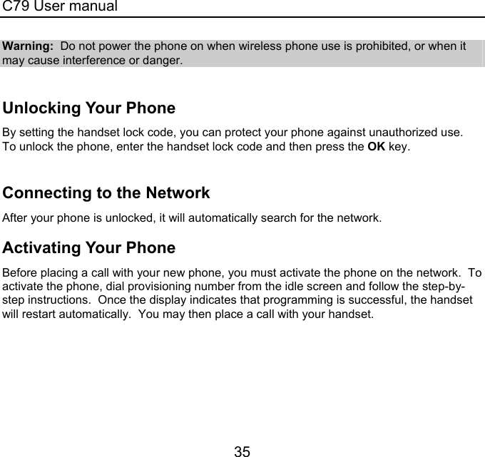 C79 User manual 35 Warning:  Do not power the phone on when wireless phone use is prohibited, or when it may cause interference or danger.    Unlocking Your Phone By setting the handset lock code, you can protect your phone against unauthorized use.  To unlock the phone, enter the handset lock code and then press the OK key.    Connecting to the Network After your phone is unlocked, it will automatically search for the network.   Activating Your Phone Before placing a call with your new phone, you must activate the phone on the network.  To activate the phone, dial provisioning number from the idle screen and follow the step-by-step instructions.  Once the display indicates that programming is successful, the handset will restart automatically.  You may then place a call with your handset. 