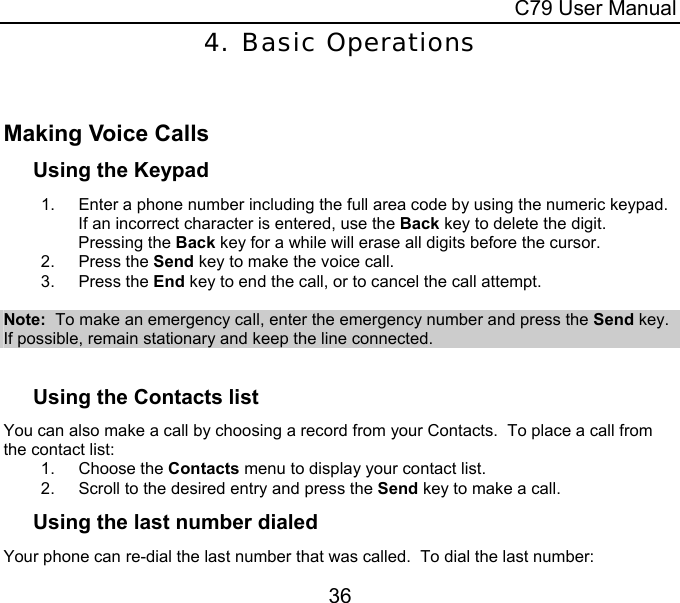  C79 User Manual 36 4. Basic Operations  Making Voice Calls Using the Keypad 1.  Enter a phone number including the full area code by using the numeric keypad.  If an incorrect character is entered, use the Back key to delete the digit.  Pressing the Back key for a while will erase all digits before the cursor. 2. Press the Send key to make the voice call. 3. Press the End key to end the call, or to cancel the call attempt.  Note:  To make an emergency call, enter the emergency number and press the Send key.  If possible, remain stationary and keep the line connected.  Using the Contacts list You can also make a call by choosing a record from your Contacts.  To place a call from the contact list: 1. Choose the Contacts menu to display your contact list. 2.  Scroll to the desired entry and press the Send key to make a call. Using the last number dialed Your phone can re-dial the last number that was called.  To dial the last number: 