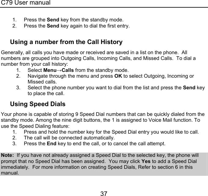 C79 User manual 37 1. Press the Send key from the standby mode.   2. Press the Send key again to dial the first entry.  Using a number from the Call History Generally, all calls you have made or received are saved in a list on the phone.  All numbers are grouped into Outgoing Calls, Incoming Calls, and Missed Calls.  To dial a number from your call history: 1. Select Menu→Calls from the standby mode. 2.  Navigate through the menu and press OK to select Outgoing, Incoming or Missed calls. 3.  Select the phone number you want to dial from the list and press the Send key to place the call. Using Speed Dials Your phone is capable of storing 9 Speed Dial numbers that can be quickly dialed from the standby mode. Among the nine digit buttons, the 1 is assigned to Voice Mail function. To use the Speed Dialing feature: 1.  Press and hold the number key for the Speed Dial entry you would like to call.   2.  The call will be connected automatically. 3. Press the End key to end the call, or to cancel the call attempt.  Note:  If you have not already assigned a Speed Dial to the selected key, the phone will prompt that no Speed Dial has been assigned.  You may click Yes to add a Speed Dial immediately.  For more information on creating Speed Dials, Refer to section 6 in this manual.  