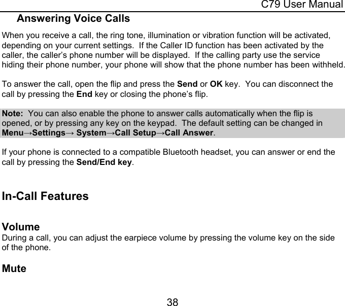  C79 User Manual 38 Answering Voice Calls When you receive a call, the ring tone, illumination or vibration function will be activated, depending on your current settings.  If the Caller ID function has been activated by the caller, the caller’s phone number will be displayed.  If the calling party use the service hiding their phone number, your phone will show that the phone number has been withheld.  To answer the call, open the flip and press the Send or OK key.  You can disconnect the call by pressing the End key or closing the phone’s flip.  Note:  You can also enable the phone to answer calls automatically when the flip is opened, or by pressing any key on the keypad.  The default setting can be changed in Menu→Settings→ System→Call Setup→Call Answer.  If your phone is connected to a compatible Bluetooth headset, you can answer or end the call by pressing the Send/End key.  In-Call Features    Volume During a call, you can adjust the earpiece volume by pressing the volume key on the side of the phone.   Mute 