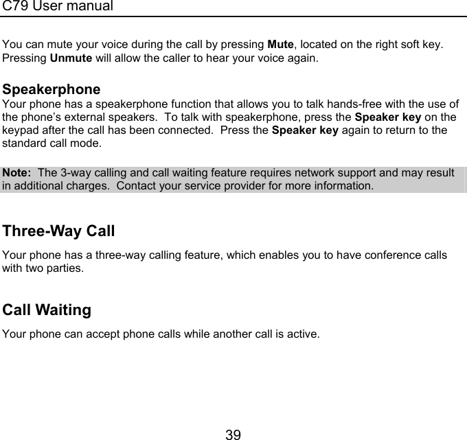 C79 User manual 39 You can mute your voice during the call by pressing Mute, located on the right soft key.  Pressing Unmute will allow the caller to hear your voice again.  Speakerphone Your phone has a speakerphone function that allows you to talk hands-free with the use of the phone’s external speakers.  To talk with speakerphone, press the Speaker key on the keypad after the call has been connected.  Press the Speaker key again to return to the standard call mode.  Note:  The 3-way calling and call waiting feature requires network support and may result in additional charges.  Contact your service provider for more information.  Three-Way Call  Your phone has a three-way calling feature, which enables you to have conference calls with two parties.    Call Waiting Your phone can accept phone calls while another call is active.   