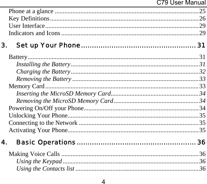  C79 User Manual 4 Phone at a glance ..........................................................................................25 Key Definitions.............................................................................................26 User Interface................................................................................................29 Indicators and Icons......................................................................................29 3. Set up Your Phone.....................................................31 Battery...........................................................................................................31 Installing the Battery................................................................................31 Charging the Battery................................................................................32 Removing the Battery ...............................................................................33 Memory Card................................................................................................33 Inserting the MicroSD Memory Card.......................................................34 Removing the MicroSD Memory Card.....................................................34 Powering On/Off your Phone........................................................................34 Unlocking Your Phone..................................................................................35 Connecting to the Network ...........................................................................35 Activating Your Phone..................................................................................35 4. Basic Operations.......................................................36 Making Voice Calls ......................................................................................36 Using the Keypad.....................................................................................36 Using the Contacts list .............................................................................36 