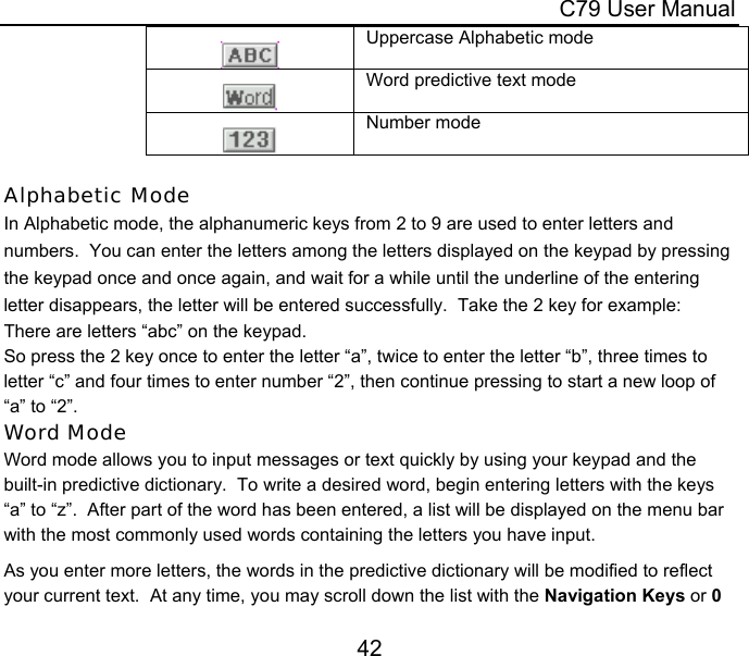  C79 User Manual 42   Uppercase Alphabetic mode   Word predictive text mode   Number mode  Alphabetic Mode In Alphabetic mode, the alphanumeric keys from 2 to 9 are used to enter letters and numbers.  You can enter the letters among the letters displayed on the keypad by pressing the keypad once and once again, and wait for a while until the underline of the entering letter disappears, the letter will be entered successfully.  Take the 2 key for example: There are letters “abc” on the keypad. So press the 2 key once to enter the letter “a”, twice to enter the letter “b”, three times to letter “c” and four times to enter number “2”, then continue pressing to start a new loop of “a” to “2”. Word Mode Word mode allows you to input messages or text quickly by using your keypad and the built-in predictive dictionary.  To write a desired word, begin entering letters with the keys “a” to “z”.  After part of the word has been entered, a list will be displayed on the menu bar with the most commonly used words containing the letters you have input.  As you enter more letters, the words in the predictive dictionary will be modified to reflect your current text.  At any time, you may scroll down the list with the Navigation Keys or 0 