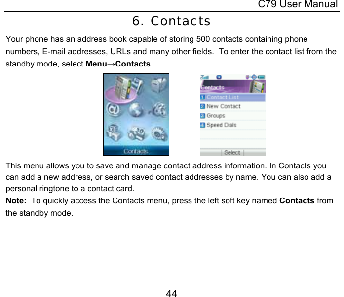  C79 User Manual 44 6. Contacts Your phone has an address book capable of storing 500 contacts containing phone numbers, E-mail addresses, URLs and many other fields.  To enter the contact list from the standby mode, select Menu→Contacts.                This menu allows you to save and manage contact address information. In Contacts you can add a new address, or search saved contact addresses by name. You can also add a personal ringtone to a contact card. Note:  To quickly access the Contacts menu, press the left soft key named Contacts from the standby mode. 