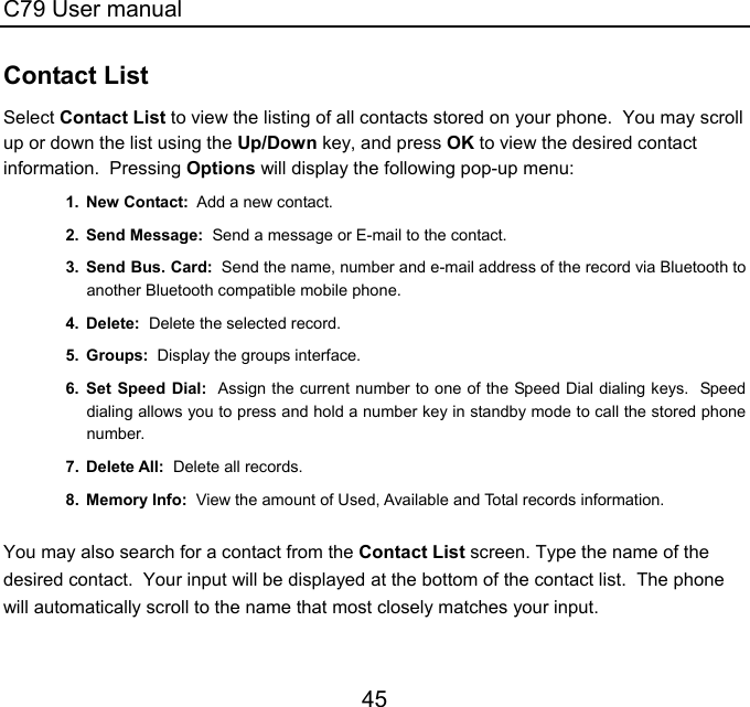 C79 User manual 45 Contact List Select Contact List to view the listing of all contacts stored on your phone.  You may scroll up or down the list using the Up/Down key, and press OK to view the desired contact information.  Pressing Options will display the following pop-up menu: 1. New Contact:  Add a new contact. 2. Send Message:  Send a message or E-mail to the contact. 3. Send Bus. Card:  Send the name, number and e-mail address of the record via Bluetooth to another Bluetooth compatible mobile phone. 4. Delete:  Delete the selected record. 5. Groups:  Display the groups interface.  6. Set Speed Dial:  Assign the current number to one of the Speed Dial dialing keys.  Speed dialing allows you to press and hold a number key in standby mode to call the stored phone number. 7. Delete All:  Delete all records. 8. Memory Info:  View the amount of Used, Available and Total records information.    You may also search for a contact from the Contact List screen. Type the name of the desired contact.  Your input will be displayed at the bottom of the contact list.  The phone will automatically scroll to the name that most closely matches your input. 