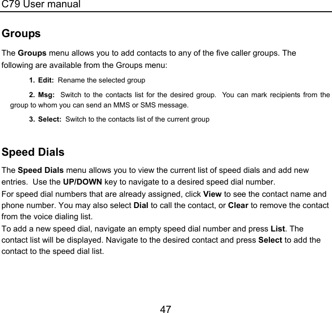 C79 User manual 47 Groups The Groups menu allows you to add contacts to any of the five caller groups. The following are available from the Groups menu: 1. Edit:  Rename the selected group 2. Msg:  Switch to the contacts list for the desired group.  You can mark recipients from the group to whom you can send an MMS or SMS message. 3. Select:  Switch to the contacts list of the current group  Speed Dials The Speed Dials menu allows you to view the current list of speed dials and add new entries.  Use the UP/DOWN key to navigate to a desired speed dial number. For speed dial numbers that are already assigned, click View to see the contact name and phone number. You may also select Dial to call the contact, or Clear to remove the contact from the voice dialing list. To add a new speed dial, navigate an empty speed dial number and press List. The contact list will be displayed. Navigate to the desired contact and press Select to add the contact to the speed dial list.  