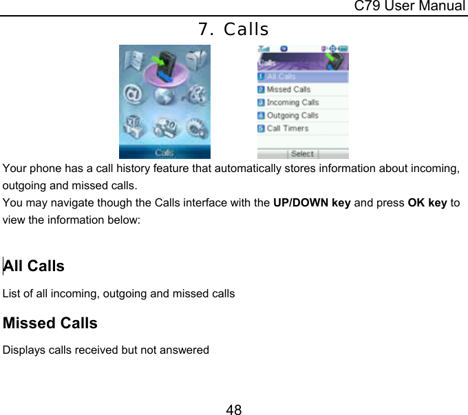  C79 User Manual 48 7. Calls               Your phone has a call history feature that automatically stores information about incoming, outgoing and missed calls.   You may navigate though the Calls interface with the UP/DOWN key and press OK key to view the information below:    All Calls List of all incoming, outgoing and missed calls  Missed Calls Displays calls received but not answered  