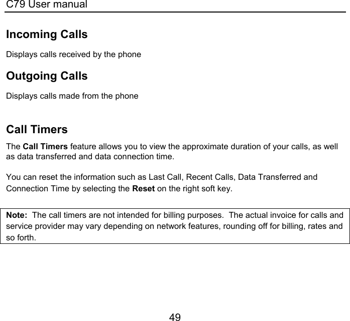 C79 User manual 49 Incoming Calls Displays calls received by the phone  Outgoing Calls Displays calls made from the phone   Call Timers The Call Timers feature allows you to view the approximate duration of your calls, as well as data transferred and data connection time.   You can reset the information such as Last Call, Recent Calls, Data Transferred and Connection Time by selecting the Reset on the right soft key.  Note:  The call timers are not intended for billing purposes.  The actual invoice for calls and service provider may vary depending on network features, rounding off for billing, rates and so forth.   