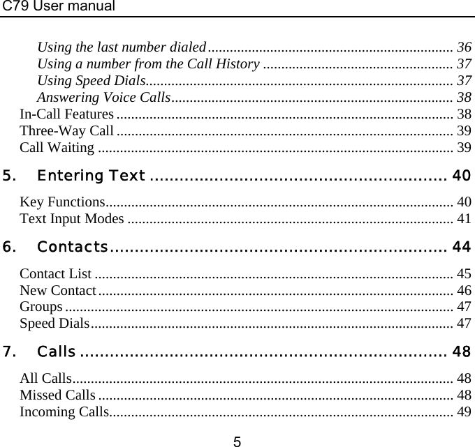 C79 User manual 5 Using the last number dialed................................................................... 36 Using a number from the Call History .................................................... 37 Using Speed Dials.................................................................................... 37 Answering Voice Calls............................................................................. 38 In-Call Features ............................................................................................ 38 Three-Way Call............................................................................................ 39 Call Waiting ................................................................................................. 39 5. Entering Text ............................................................ 40 Key Functions............................................................................................... 40 Text Input Modes ......................................................................................... 41 6. Contacts.................................................................... 44 Contact List .................................................................................................. 45 New Contact................................................................................................. 46 Groups.......................................................................................................... 47 Speed Dials................................................................................................... 47 7. Calls.......................................................................... 48 All Calls........................................................................................................ 48 Missed Calls ................................................................................................. 48 Incoming Calls.............................................................................................. 49 