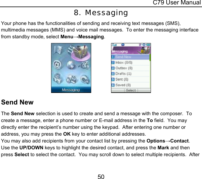  C79 User Manual 50 8. Messaging Your phone has the functionalities of sending and receiving text messages (SMS), multimedia messages (MMS) and voice mail messages.  To enter the messaging interface from standby mode, select Menu→Messaging.                 Send New The Send New selection is used to create and send a message with the composer.  To create a message, enter a phone number or E-mail address in the To field.  You may directly enter the recipient’s number using the keypad.  After entering one number or address, you may press the OK key to enter additional addresses. You may also add recipients from your contact list by pressing the Options→Contact.  Use the UP/DOWN keys to highlight the desired contact, and press the Mark and then press Select to select the contact.  You may scroll down to select multiple recipients.  After 