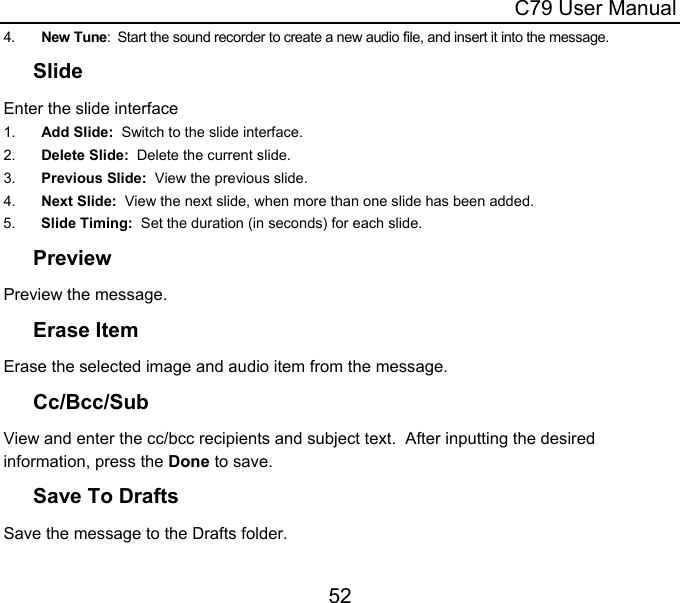  C79 User Manual 52 4.  New Tune:  Start the sound recorder to create a new audio file, and insert it into the message. Slide Enter the slide interface 1.  Add Slide:  Switch to the slide interface. 2.  Delete Slide:  Delete the current slide. 3.  Previous Slide:  View the previous slide. 4.  Next Slide:  View the next slide, when more than one slide has been added. 5.  Slide Timing:  Set the duration (in seconds) for each slide. Preview Preview the message. Erase Item Erase the selected image and audio item from the message. Cc/Bcc/Sub View and enter the cc/bcc recipients and subject text.  After inputting the desired information, press the Done to save. Save To Drafts Save the message to the Drafts folder. 