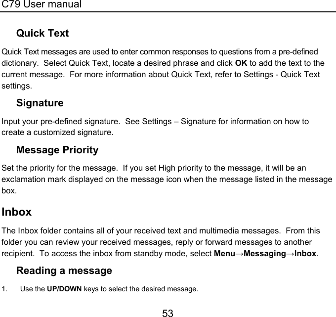 C79 User manual 53 Quick Text Quick Text messages are used to enter common responses to questions from a pre-defined dictionary.  Select Quick Text, locate a desired phrase and click OK to add the text to the current message.  For more information about Quick Text, refer to Settings - Quick Text settings. Signature Input your pre-defined signature.  See Settings – Signature for information on how to create a customized signature. Message Priority Set the priority for the message.  If you set High priority to the message, it will be an exclamation mark displayed on the message icon when the message listed in the message box. Inbox The Inbox folder contains all of your received text and multimedia messages.  From this folder you can review your received messages, reply or forward messages to another recipient.  To access the inbox from standby mode, select Menu→Messaging→Inbox. Reading a message 1. Use the UP/DOWN keys to select the desired message. 