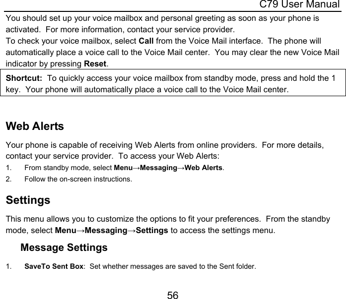  C79 User Manual 56 You should set up your voice mailbox and personal greeting as soon as your phone is activated.  For more information, contact your service provider. To check your voice mailbox, select Call from the Voice Mail interface.  The phone will automatically place a voice call to the Voice Mail center.  You may clear the new Voice Mail indicator by pressing Reset.  Shortcut:  To quickly access your voice mailbox from standby mode, press and hold the 1 key.  Your phone will automatically place a voice call to the Voice Mail center.  Web Alerts Your phone is capable of receiving Web Alerts from online providers.  For more details, contact your service provider.  To access your Web Alerts: 1.  From standby mode, select Menu→Messaging→Web Alerts. 2.  Follow the on-screen instructions. Settings This menu allows you to customize the options to fit your preferences.  From the standby mode, select Menu→Messaging→Settings to access the settings menu. Message Settings 1.  SaveTo Sent Box:  Set whether messages are saved to the Sent folder. 