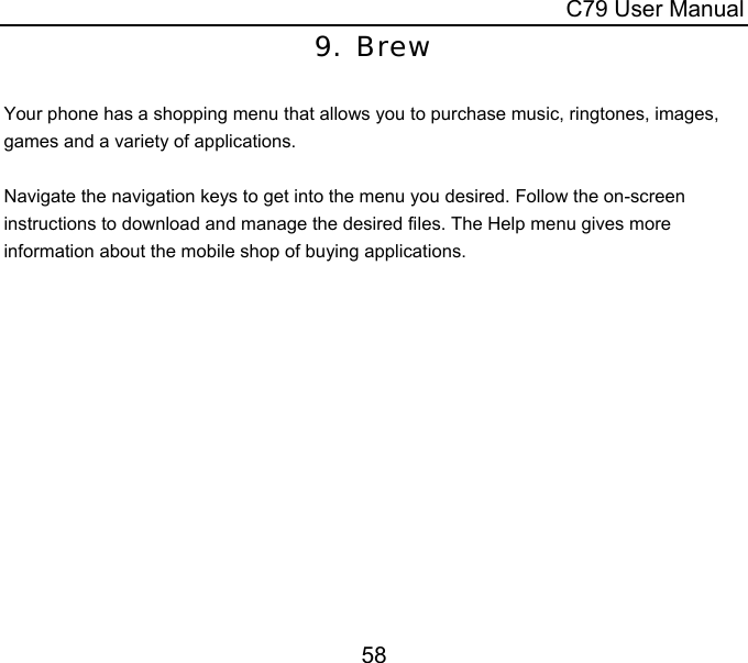  C79 User Manual 58 9. Brew  Your phone has a shopping menu that allows you to purchase music, ringtones, images, games and a variety of applications.    Navigate the navigation keys to get into the menu you desired. Follow the on-screen instructions to download and manage the desired files. The Help menu gives more information about the mobile shop of buying applications. 