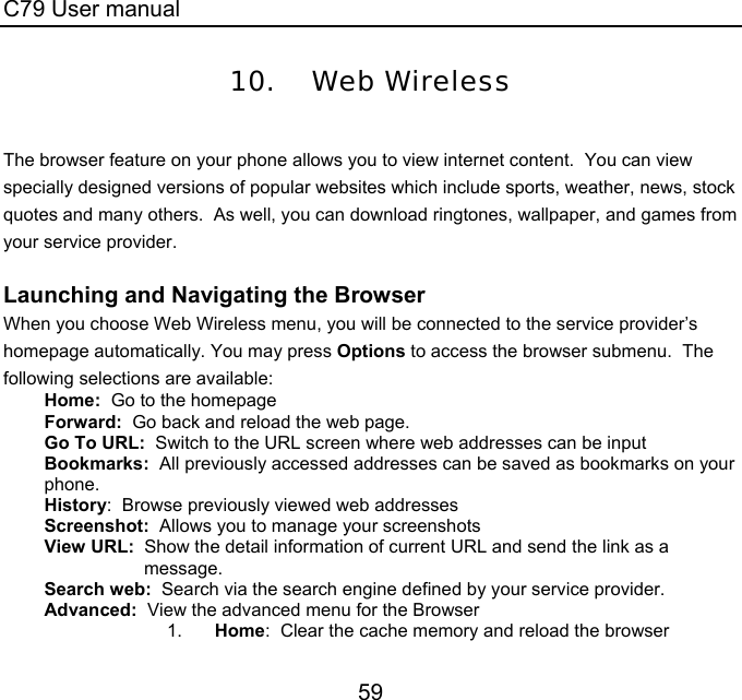 C79 User manual 59 10. Web Wireless  The browser feature on your phone allows you to view internet content.  You can view specially designed versions of popular websites which include sports, weather, news, stock quotes and many others.  As well, you can download ringtones, wallpaper, and games from your service provider.    Launching and Navigating the Browser When you choose Web Wireless menu, you will be connected to the service provider’s homepage automatically. You may press Options to access the browser submenu.  The following selections are available: Home:  Go to the homepage Forward:  Go back and reload the web page. Go To URL:  Switch to the URL screen where web addresses can be input Bookmarks:  All previously accessed addresses can be saved as bookmarks on your phone.  History:  Browse previously viewed web addresses Screenshot:  Allows you to manage your screenshots View URL:  Show the detail information of current URL and send the link as a message.  Search web:  Search via the search engine defined by your service provider. Advanced:  View the advanced menu for the Browser 1.  Home:  Clear the cache memory and reload the browser 