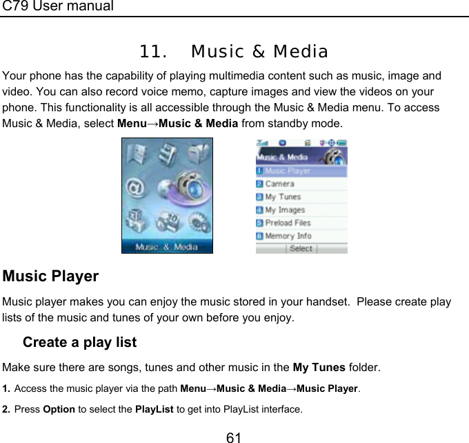 C79 User manual 61 11. Music &amp; Media Your phone has the capability of playing multimedia content such as music, image and video. You can also record voice memo, capture images and view the videos on your phone. This functionality is all accessible through the Music &amp; Media menu. To access Music &amp; Media, select Menu→Music &amp; Media from standby mode.                Music Player Music player makes you can enjoy the music stored in your handset.  Please create play lists of the music and tunes of your own before you enjoy. Create a play list Make sure there are songs, tunes and other music in the My Tunes folder. 1. Access the music player via the path Menu→Music &amp; Media→Music Player. 2. Press Option to select the PlayList to get into PlayList interface. 