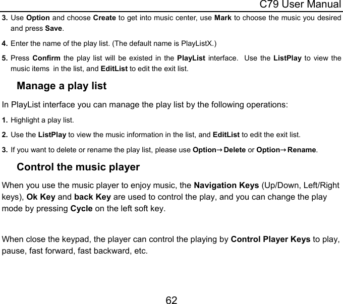  C79 User Manual 62 3. Use Option and choose Create to get into music center, use Mark to choose the music you desired and press Save. 4. Enter the name of the play list. (The default name is PlayListX.) 5. Press  Confirm the play list will be existed in the PlayList interface.  Use the ListPlay to view the music items in the list, and EditList to edit the exit list.  Manage a play list In PlayList interface you can manage the play list by the following operations: 1. Highlight a play list. 2. Use the ListPlay to view the music information in the list, and EditList to edit the exit list.  3. If you want to delete or rename the play list, please use Option→Delete or Option→Rename. Control the music player When you use the music player to enjoy music, the Navigation Keys (Up/Down, Left/Right keys), Ok Key and back Key are used to control the play, and you can change the play mode by pressing Cycle on the left soft key.  When close the keypad, the player can control the playing by Control Player Keys to play, pause, fast forward, fast backward, etc.  