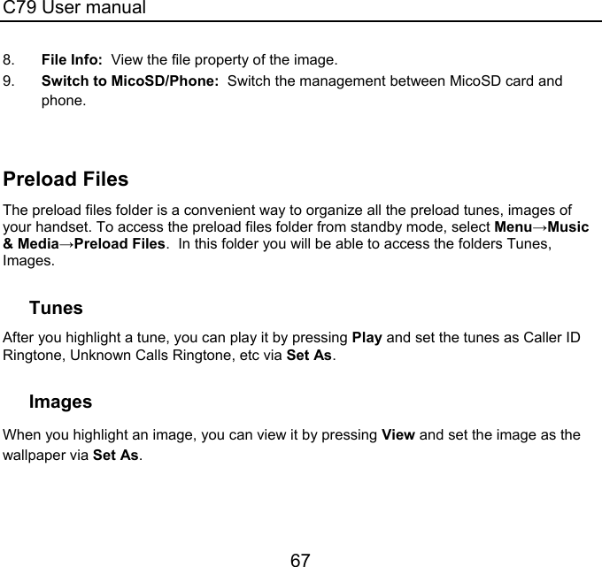 C79 User manual 67 8.  File Info:  View the file property of the image. 9.  Switch to MicoSD/Phone:  Switch the management between MicoSD card and phone.   Preload Files The preload files folder is a convenient way to organize all the preload tunes, images of your handset. To access the preload files folder from standby mode, select Menu→Music &amp; Media→Preload Files.  In this folder you will be able to access the folders Tunes, Images.    Tunes After you highlight a tune, you can play it by pressing Play and set the tunes as Caller ID Ringtone, Unknown Calls Ringtone, etc via Set As.  Images When you highlight an image, you can view it by pressing View and set the image as the wallpaper via Set As. 
