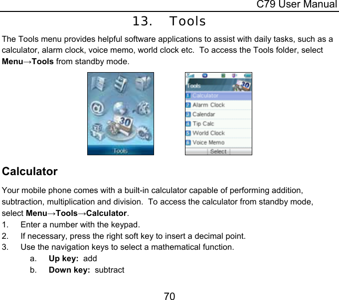  C79 User Manual 70 13. Tools The Tools menu provides helpful software applications to assist with daily tasks, such as a calculator, alarm clock, voice memo, world clock etc.  To access the Tools folder, select Menu→Tools from standby mode.                Calculator Your mobile phone comes with a built-in calculator capable of performing addition, subtraction, multiplication and division.  To access the calculator from standby mode, select Menu→Tools→Calculator. 1.  Enter a number with the keypad. 2.  If necessary, press the right soft key to insert a decimal point. 3.  Use the navigation keys to select a mathematical function. a.  Up key:  add b.  Down key:  subtract 