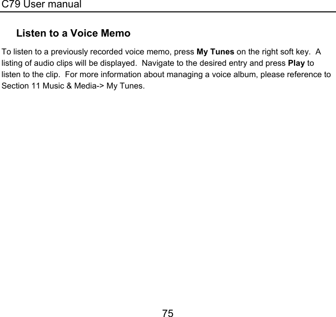 C79 User manual 75 Listen to a Voice Memo To listen to a previously recorded voice memo, press My Tunes on the right soft key.  A listing of audio clips will be displayed.  Navigate to the desired entry and press Play to listen to the clip.  For more information about managing a voice album, please reference to Section 11 Music &amp; Media-&gt; My Tunes.    
