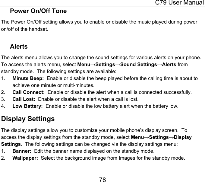  C79 User Manual 78 Power On/Off Tone The Power On/Off setting allows you to enable or disable the music played during power on/off of the handset.  Alerts The alerts menu allows you to change the sound settings for various alerts on your phone.  To access the alerts menu, select Menu→Settings→Sound Settings→Alerts from standby mode.  The following settings are available: 1.  Minute Beep:  Enable or disable the beep played before the calling time is about to achieve one minute or multi-minutes. 2.  Call Connect:  Enable or disable the alert when a call is connected successfully. 3.  Call Lost:  Enable or disable the alert when a call is lost. 4.  Low Battery:  Enable or disable the low battery alert when the battery low. Display Settings The display settings allow you to customize your mobile phone’s display screen.  To access the display settings from the standby mode, select Menu→Settings→Display Settings.  The following settings can be changed via the display settings menu: 1.  Banner:  Edit the banner name displayed on the standby mode. 2.  Wallpaper:  Select the background image from Images for the standby mode. 
