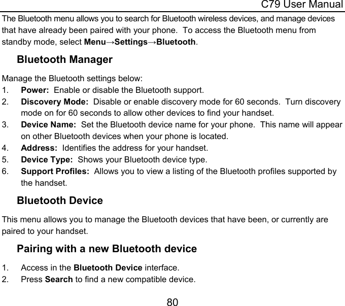  C79 User Manual 80 The Bluetooth menu allows you to search for Bluetooth wireless devices, and manage devices that have already been paired with your phone.  To access the Bluetooth menu from standby mode, select Menu→Settings→Bluetooth. Bluetooth Manager Manage the Bluetooth settings below: 1.  Power:  Enable or disable the Bluetooth support. 2.  Discovery Mode:  Disable or enable discovery mode for 60 seconds.  Turn discovery mode on for 60 seconds to allow other devices to find your handset. 3.  Device Name:  Set the Bluetooth device name for your phone.  This name will appear on other Bluetooth devices when your phone is located. 4.  Address:  Identifies the address for your handset. 5.  Device Type:  Shows your Bluetooth device type. 6.  Support Profiles:  Allows you to view a listing of the Bluetooth profiles supported by the handset. Bluetooth Device This menu allows you to manage the Bluetooth devices that have been, or currently are paired to your handset. Pairing with a new Bluetooth device 1. Access in the Bluetooth Device interface. 2. Press Search to find a new compatible device. 